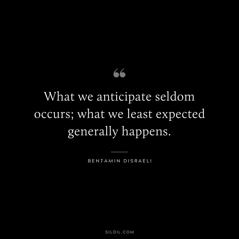 What we anticipate seldom occurs; what we least expected generally happens. ― Benjamin Disraeli