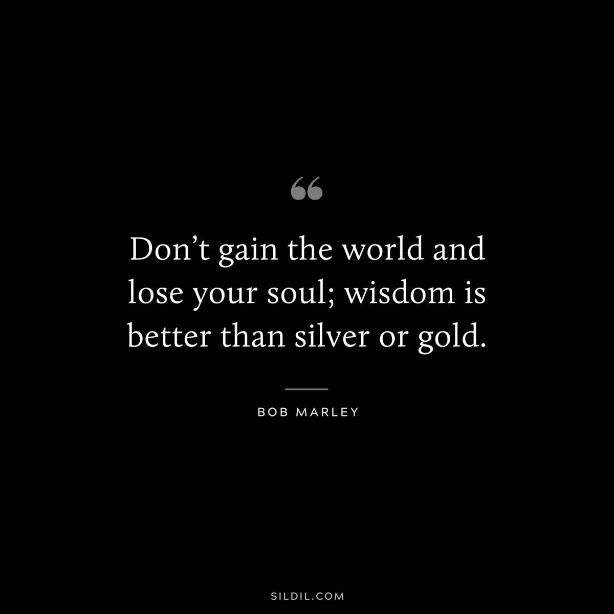 Don’t gain the world and lose your soul; wisdom is better than silver or gold. ― Bob Marley