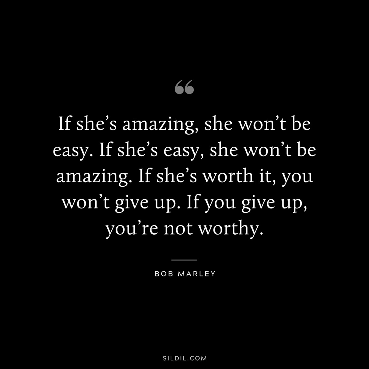 If she’s amazing, she won’t be easy. If she’s easy, she won’t be amazing. If she’s worth it, you won’t give up. If you give up, you’re not worthy. ― Bob Marley