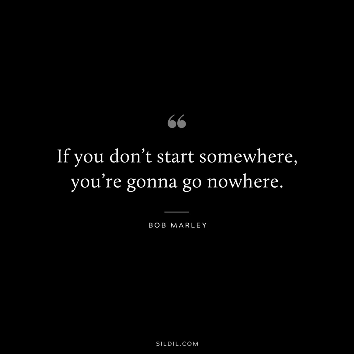 If you don’t start somewhere, you’re gonna go nowhere. ― Bob Marley