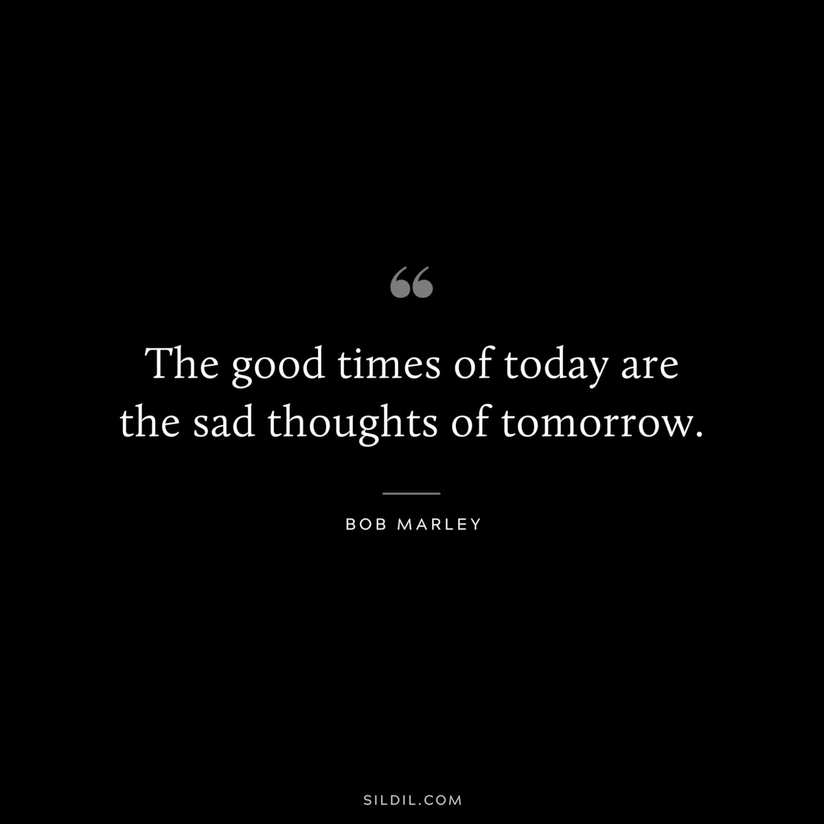 The good times of today are the sad thoughts of tomorrow. ― Bob Marley