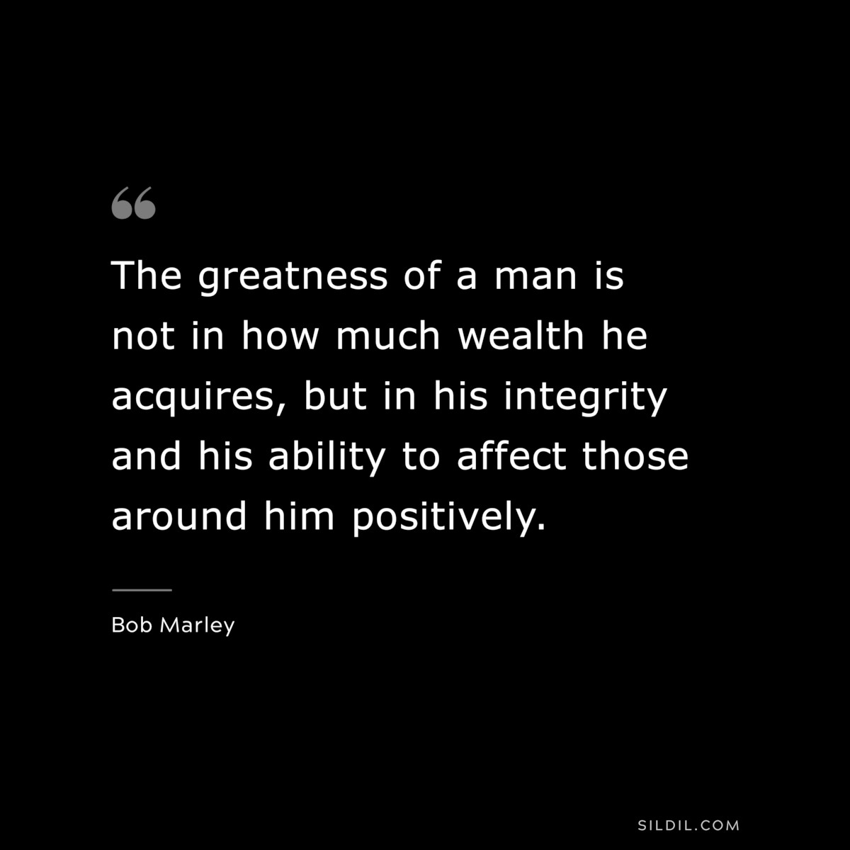 The greatness of a man is not in how much wealth he acquires, but in his integrity and his ability to affect those around him positively. ― Bob Marley