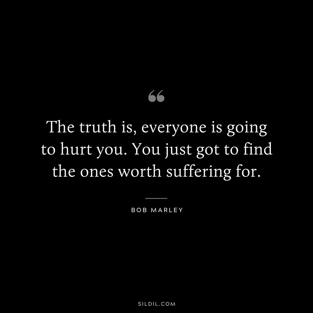 The truth is, everyone is going to hurt you. You just got to find the ones worth suffering for. ― Bob Marley