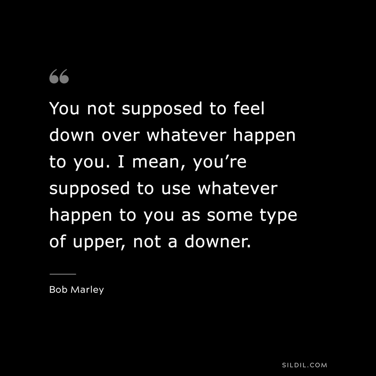 You not supposed to feel down over whatever happen to you. I mean, you’re supposed to use whatever happen to you as some type of upper, not a downer. ― Bob Marley