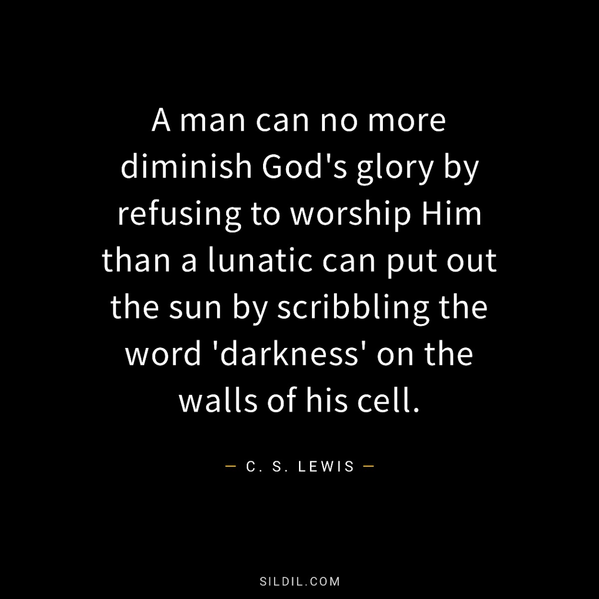 A man can no more diminish God's glory by refusing to worship Him than a lunatic can put out the sun by scribbling the word 'darkness' on the walls of his cell.