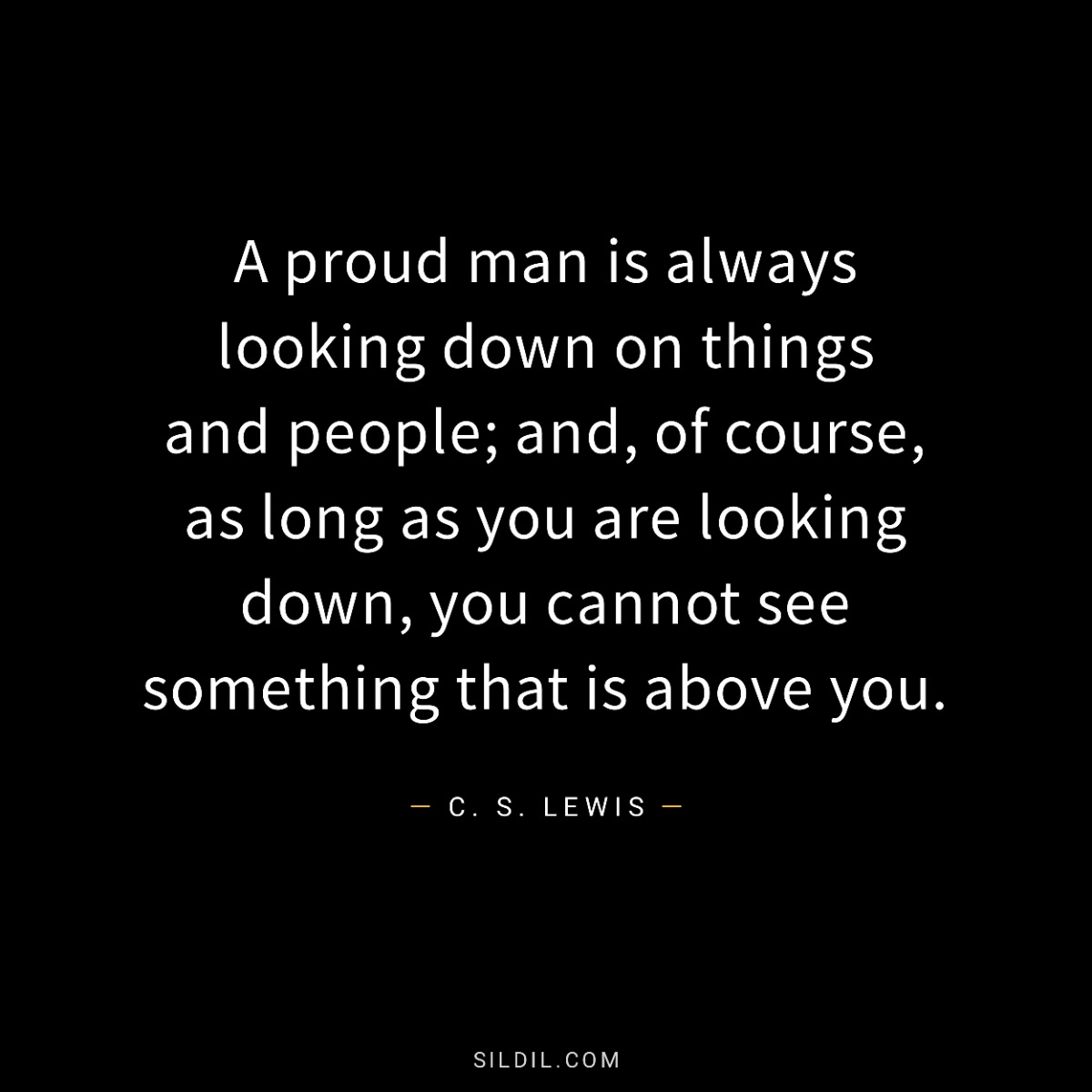 A proud man is always looking down on things and people; and, of course, as long as you are looking down, you cannot see something that is above you.