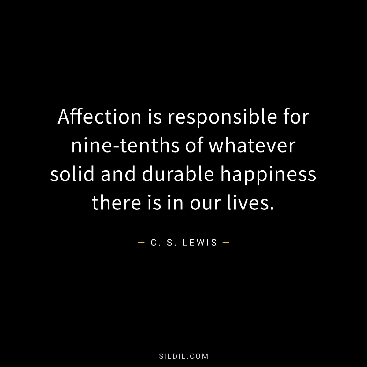 Affection is responsible for nine-tenths of whatever solid and durable happiness there is in our lives.