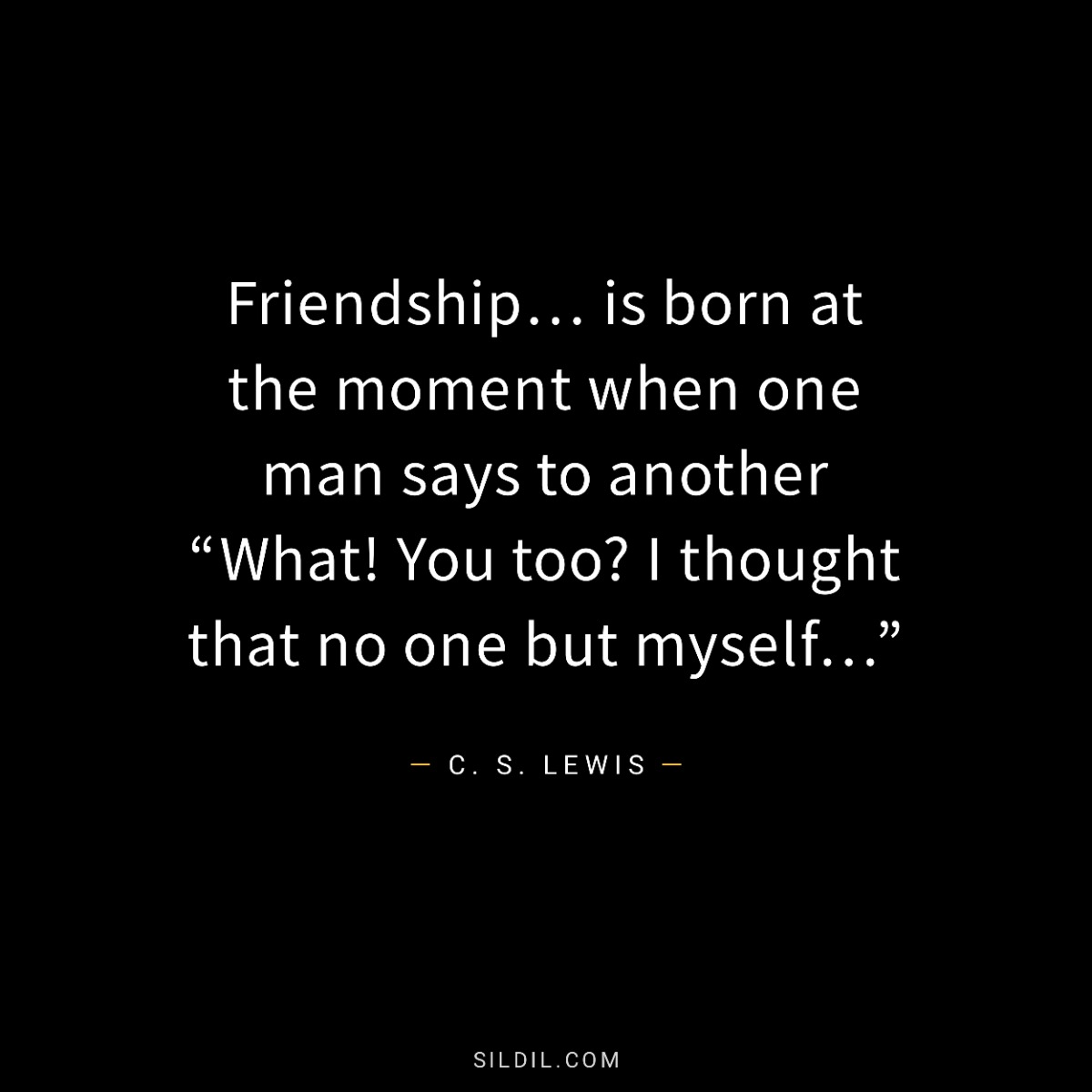 Friendship… is born at the moment when one man says to another “What! You too? I thought that no one but myself…”