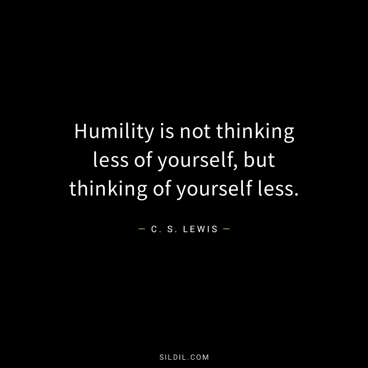 Humility is not thinking less of yourself, but thinking of yourself less.