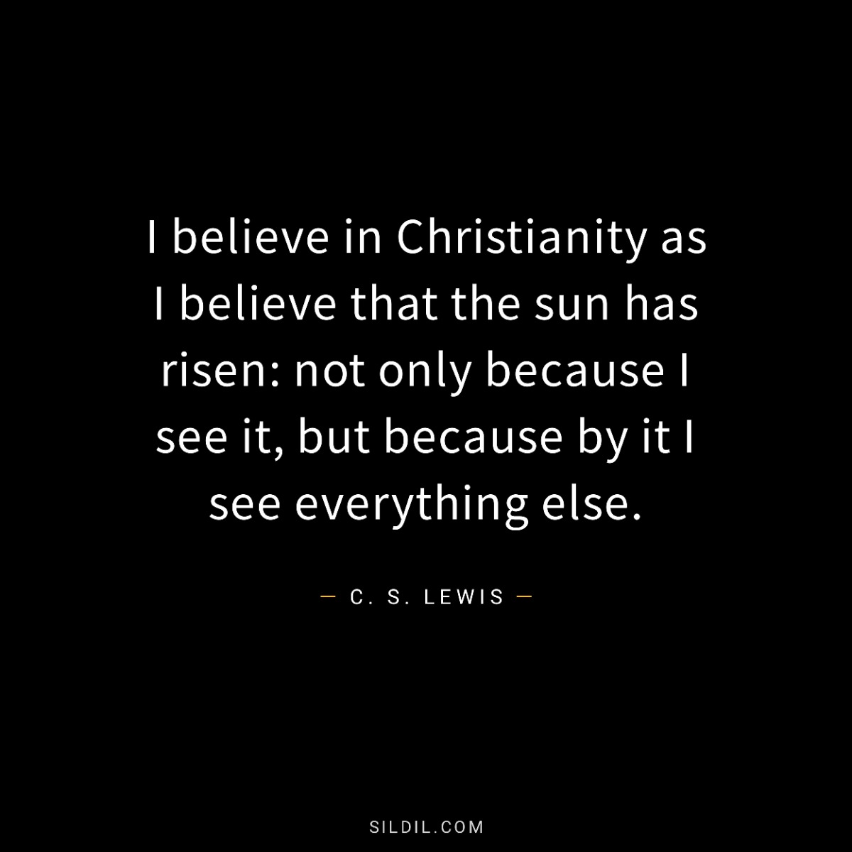 I believe in Christianity as I believe that the sun has risen: not only because I see it, but because by it I see everything else.