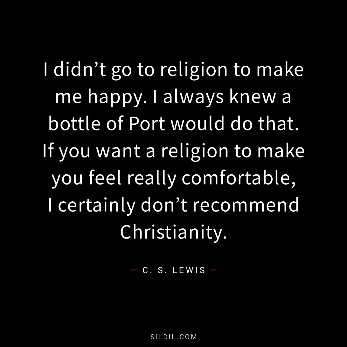 I didn’t go to religion to make me happy. I always knew a bottle of Port would do that. If you want a religion to make you feel really comfortable, I certainly don’t recommend Christianity.
