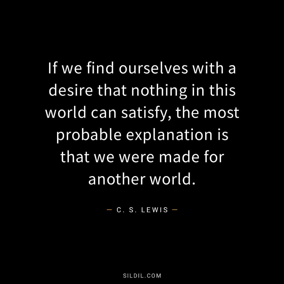 If we find ourselves with a desire that nothing in this world can satisfy, the most probable explanation is that we were made for another world.
