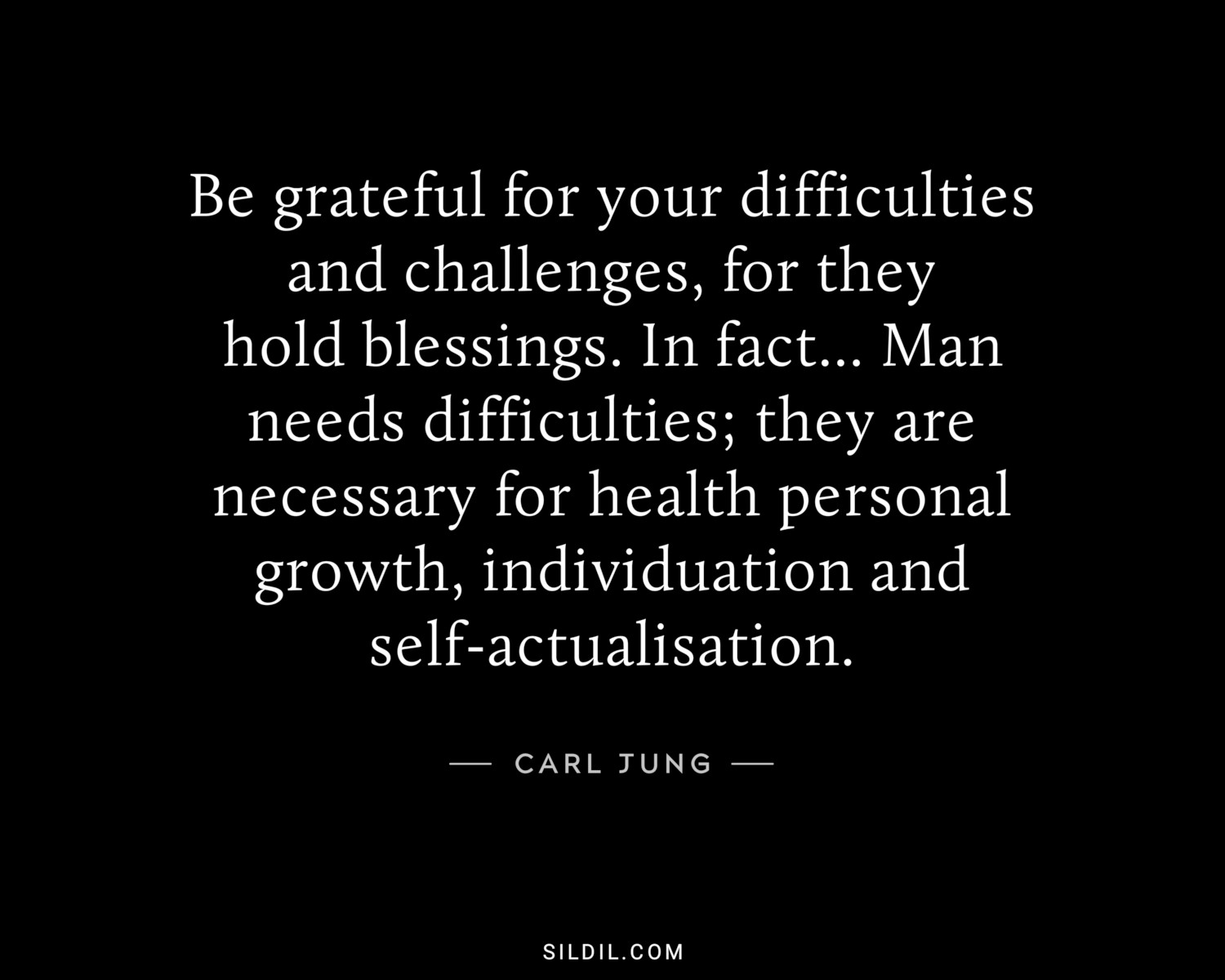 Be grateful for your difficulties and challenges, for they hold blessings. In fact... Man needs difficulties; they are necessary for health personal growth, individuation and self-actualisation.