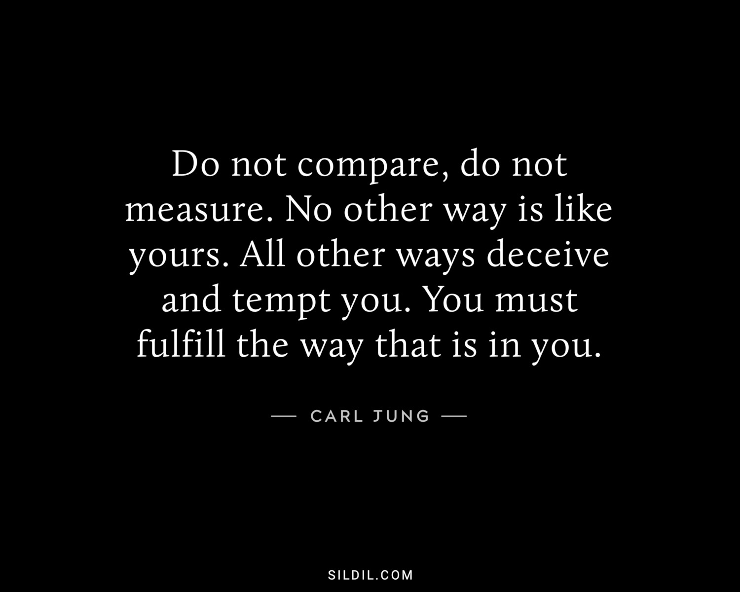Do not compare, do not measure. No other way is like yours. All other ways deceive and tempt you. You must fulfill the way that is in you.