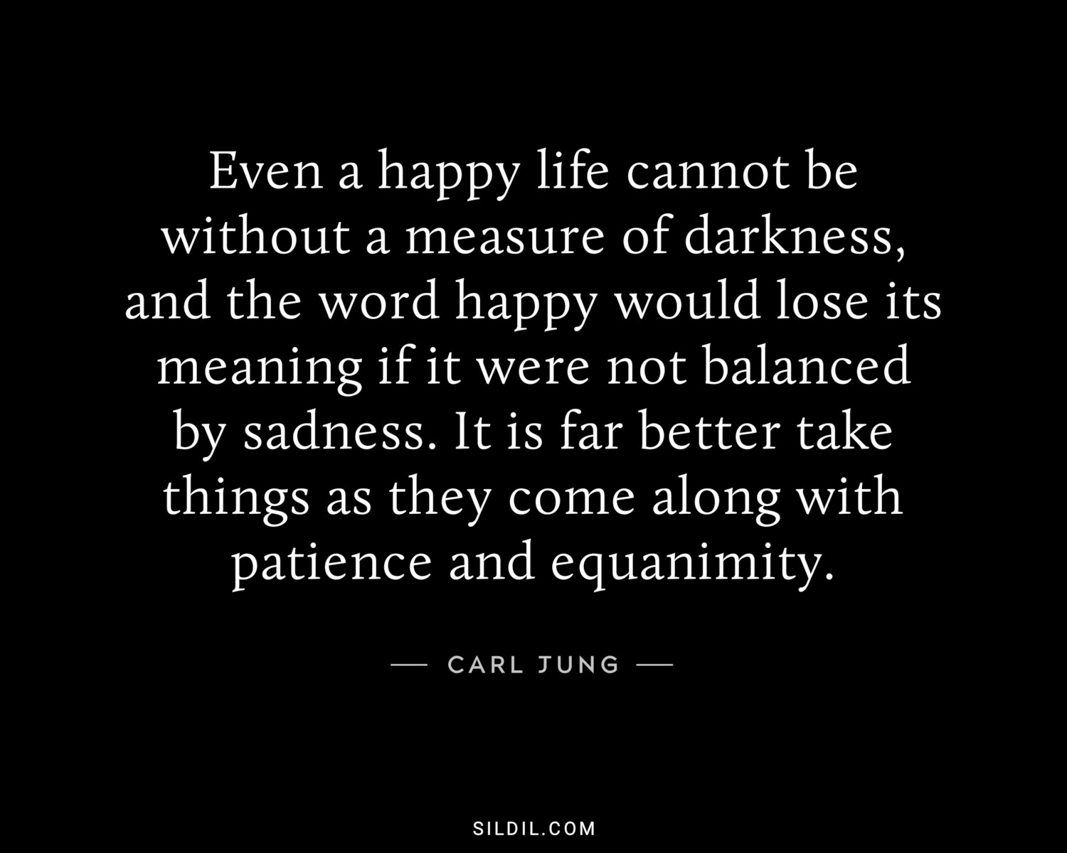 Even a happy life cannot be without a measure of darkness, and the word happy would lose its meaning if it were not balanced by sadness. It is far better take things as they come along with patience and equanimity.