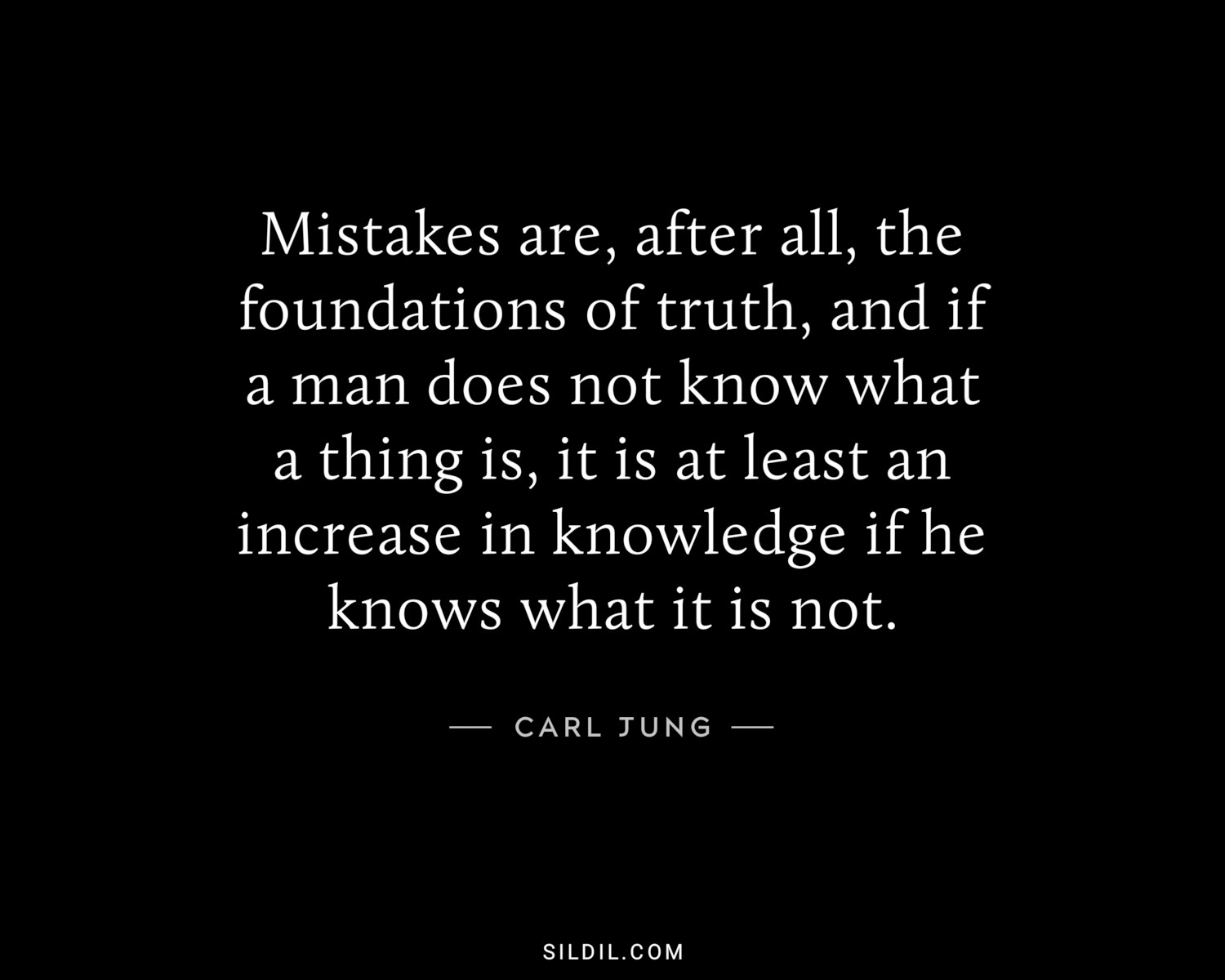 Mistakes are, after all, the foundations of truth, and if a man does not know what a thing is, it is at least an increase in knowledge if he knows what it is not.