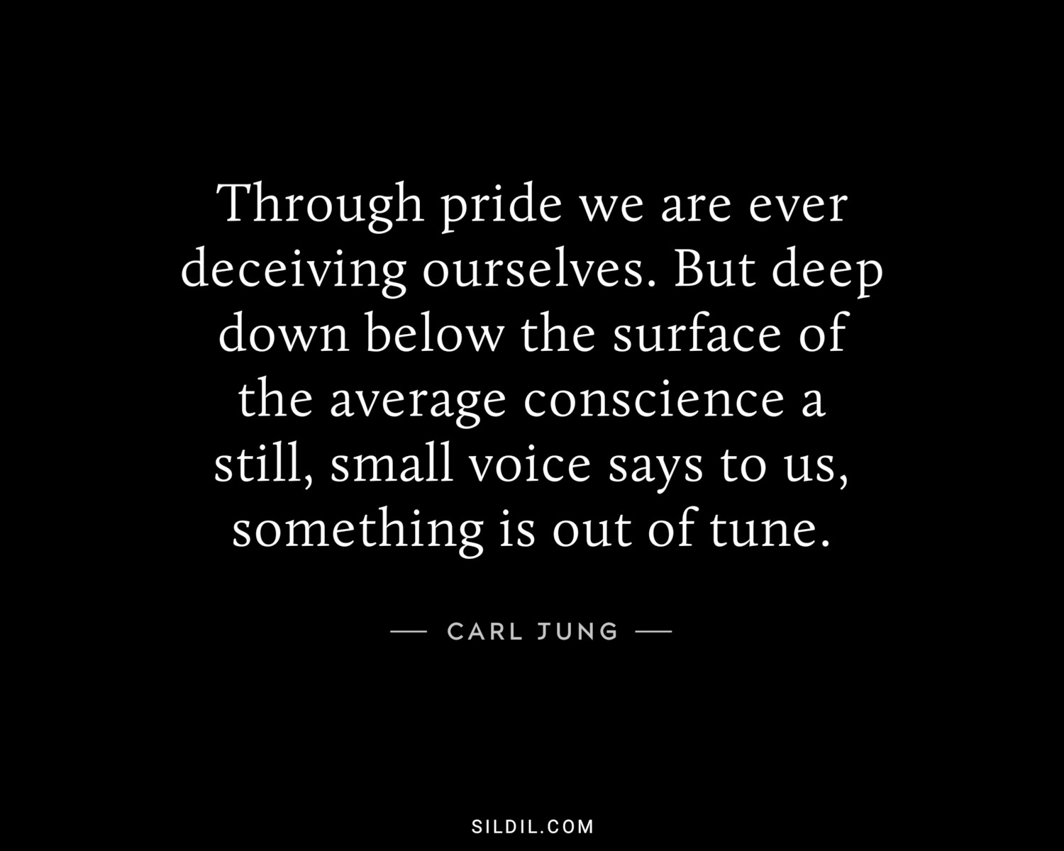 Through pride we are ever deceiving ourselves. But deep down below the surface of the average conscience a still, small voice says to us, something is out of tune.