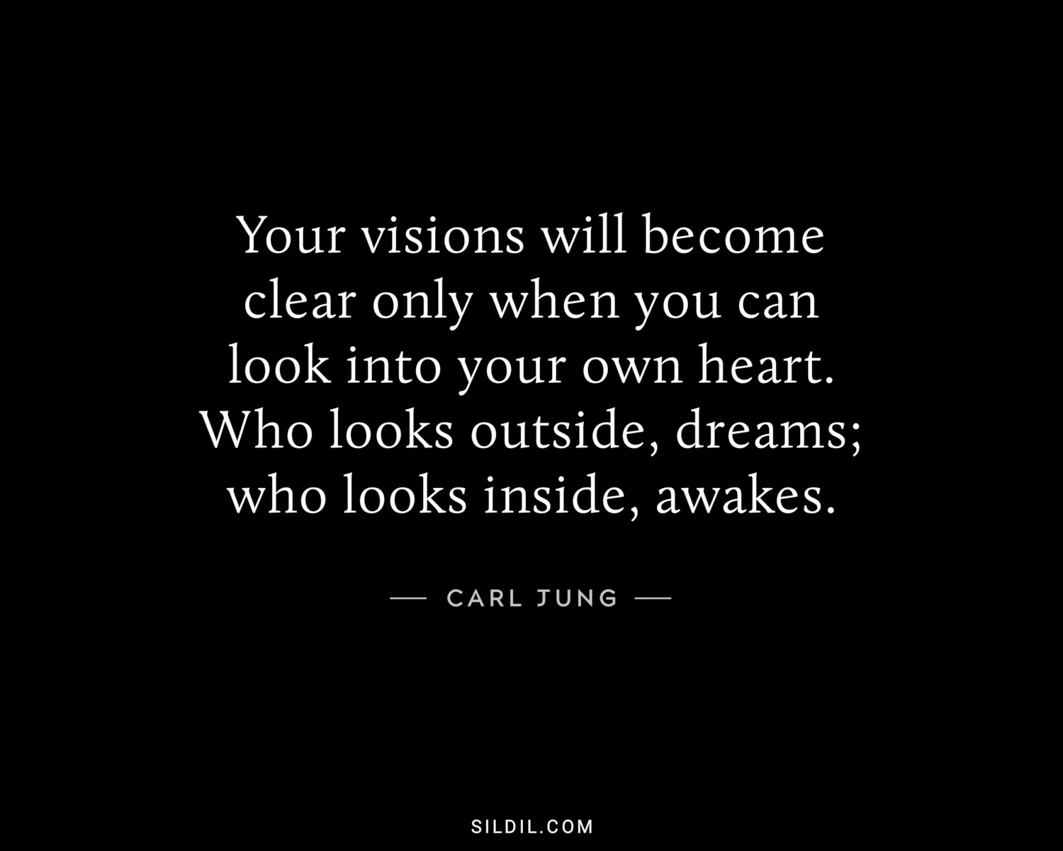 Your visions will become clear only when you can look into your own heart. Who looks outside, dreams; who looks inside, awakes.