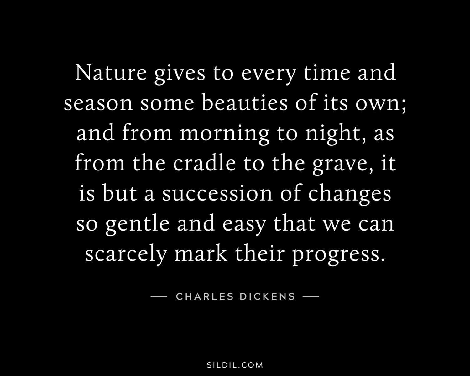 Nature gives to every time and season some beauties of its own; and from morning to night, as from the cradle to the grave, it is but a succession of changes so gentle and easy that we can scarcely mark their progress.