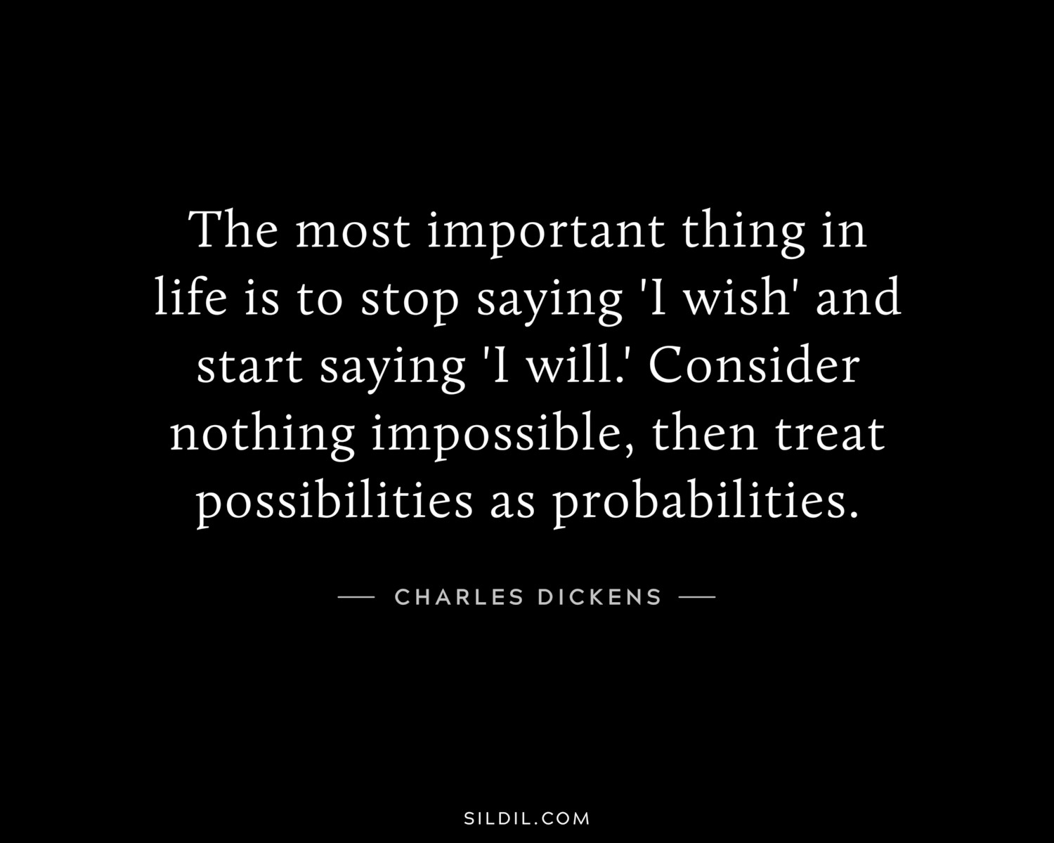 The most important thing in life is to stop saying 'I wish' and start saying 'I will.' Consider nothing impossible, then treat possibilities as probabilities.