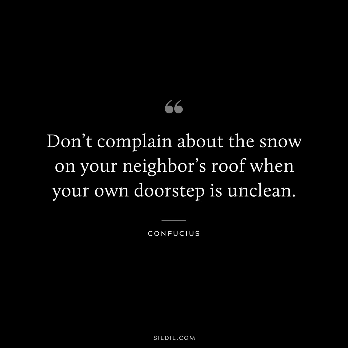 Don’t complain about the snow on your neighbor’s roof when your own doorstep is unclean. ― Confucius