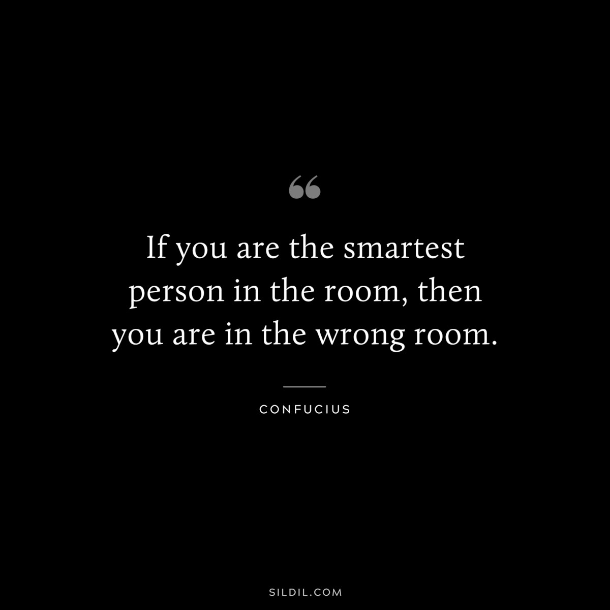 If you are the smartest person in the room, then you are in the wrong room. ― Confucius