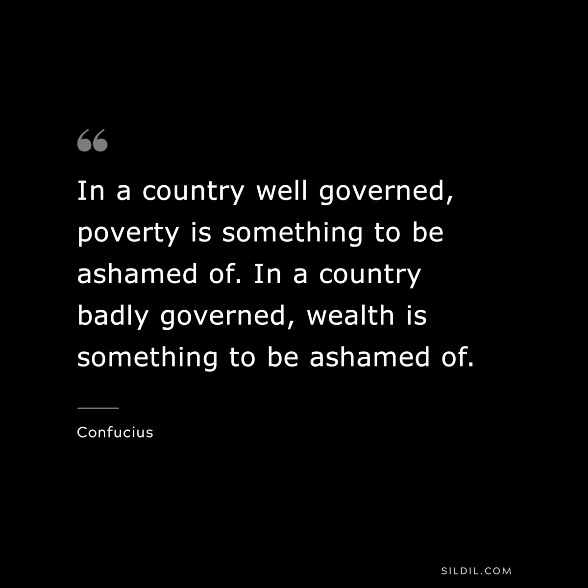 In a country well governed, poverty is something to be ashamed of. In a country badly governed, wealth is something to be ashamed of. ― Confucius