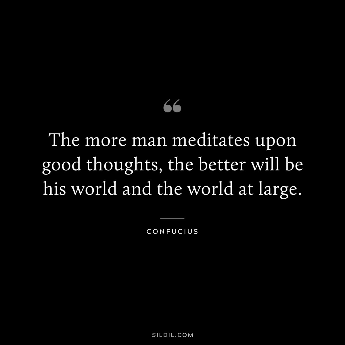 The more man meditates upon good thoughts, the better will be his world and the world at large. ― Confucius