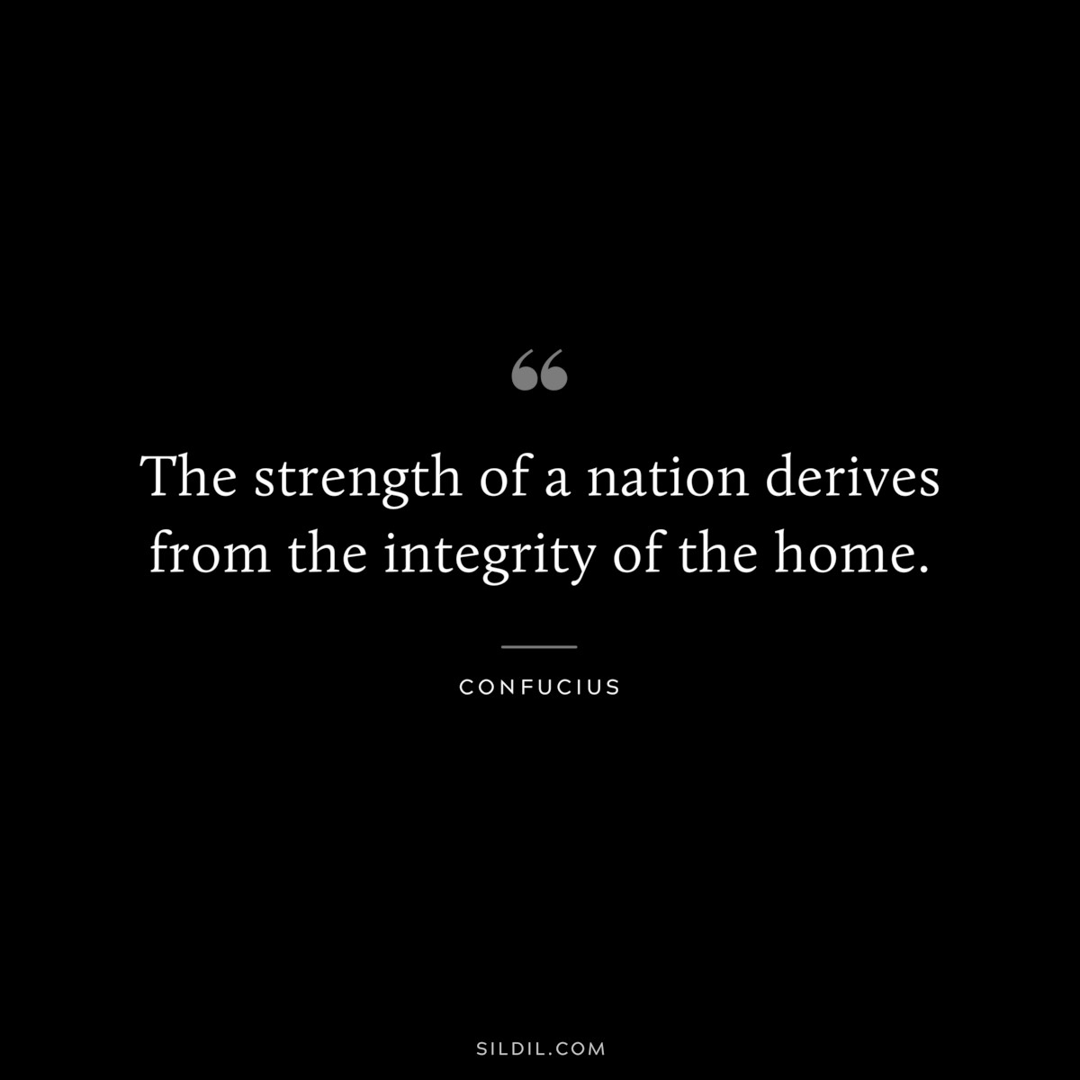 The strength of a nation derives from the integrity of the home. ― Confucius