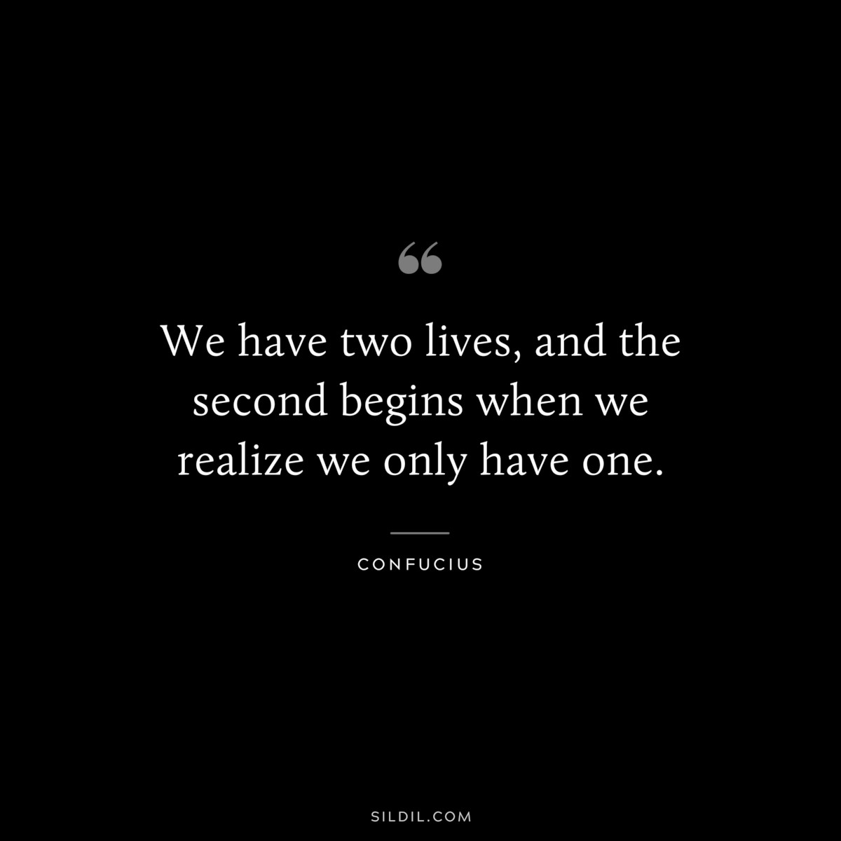We have two lives, and the second begins when we realize we only have one. ― Confucius