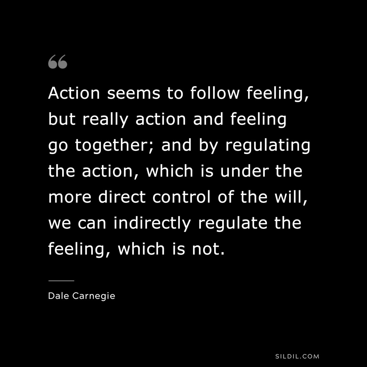 Action seems to follow feeling, but really action and feeling go together; and by regulating the action, which is under the more direct control of the will, we can indirectly regulate the feeling, which is not.― Dale Carnegie