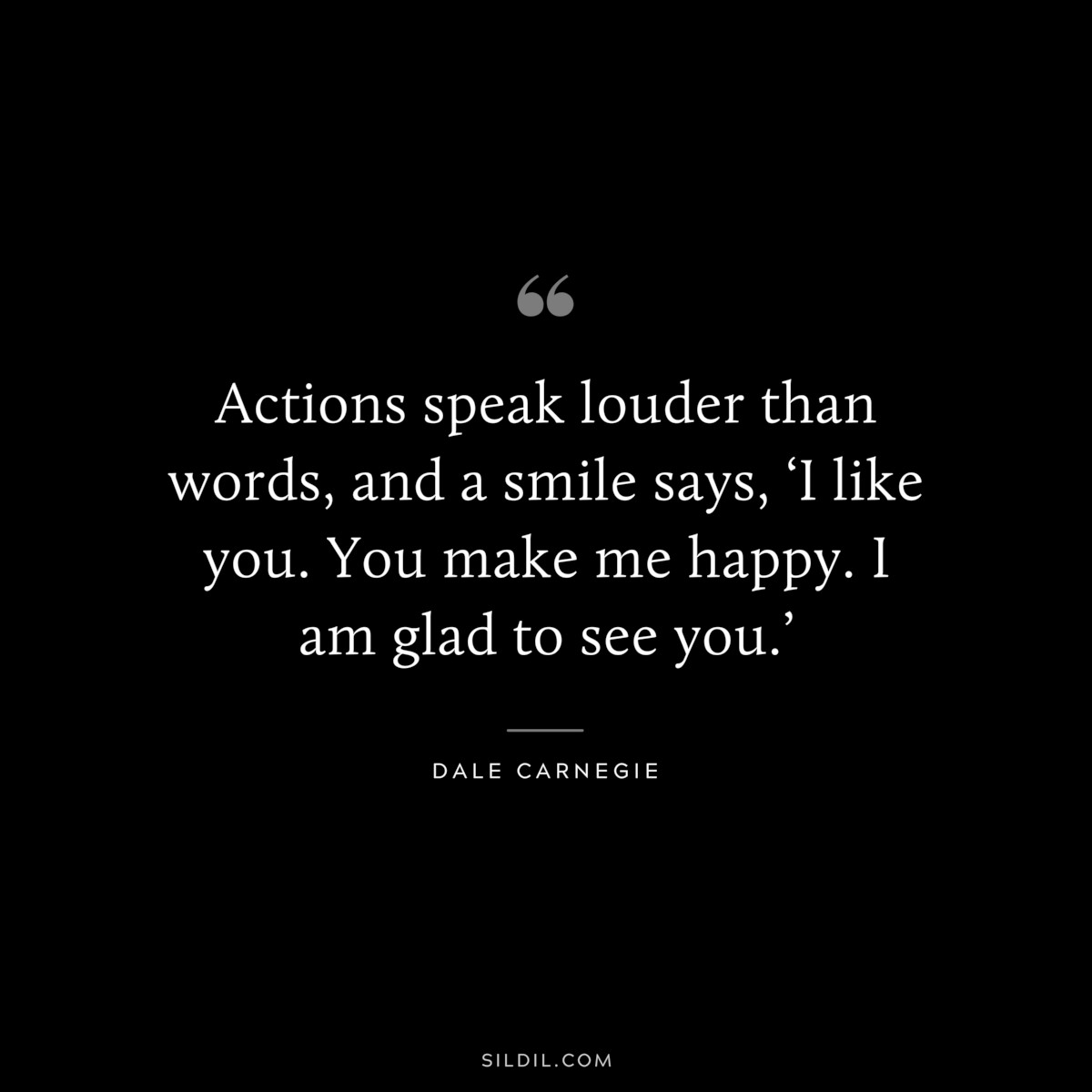 Actions speak louder than words, and a smile says, ‘I like you. You make me happy. I am glad to see you.’― Dale Carnegie