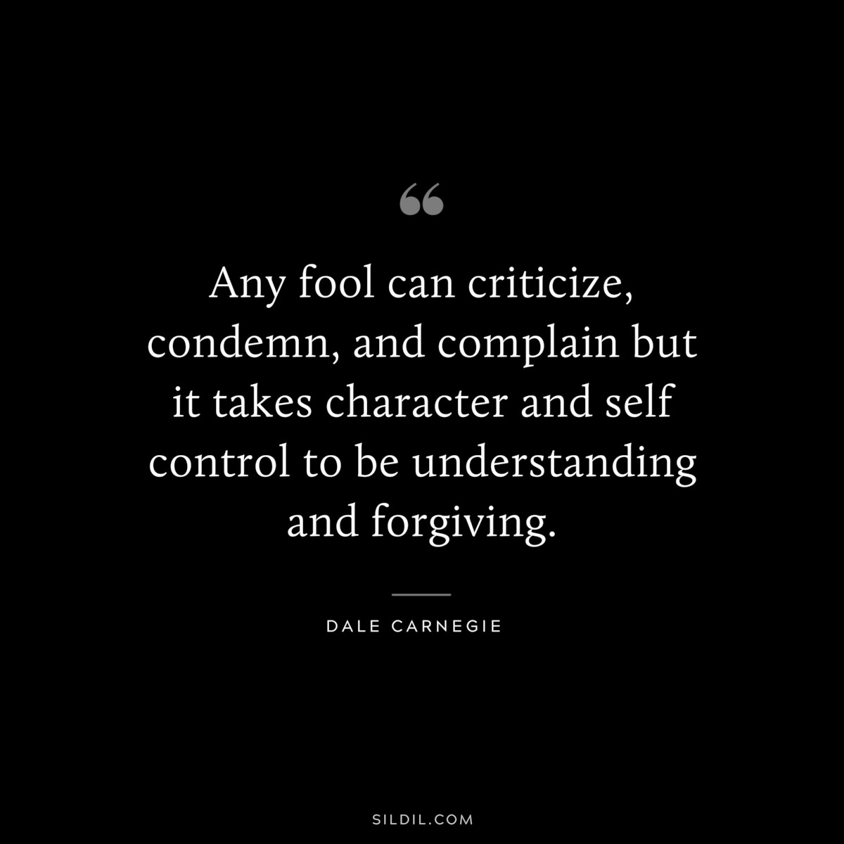 Any fool can criticize, condemn, and complain but it takes character and self control to be understanding and forgiving.― Dale Carnegie