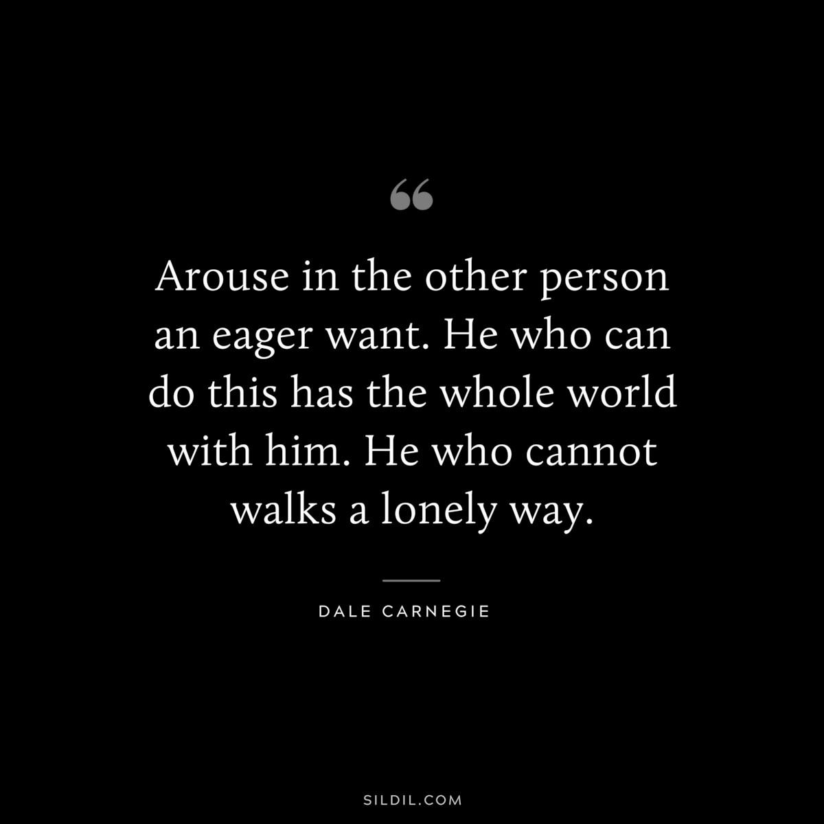 Arouse in the other person an eager want. He who can do this has the whole world with him. He who cannot walks a lonely way.― Dale Carnegie