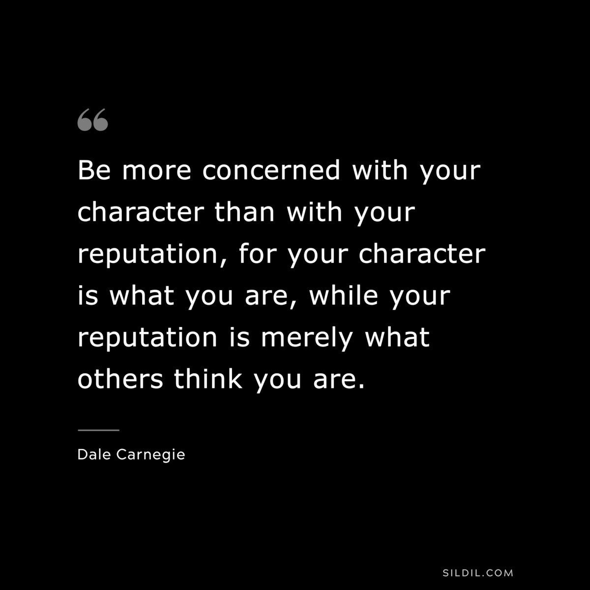 Be more concerned with your character than with your reputation, for your character is what you are, while your reputation is merely what others think you are.― Dale Carnegie