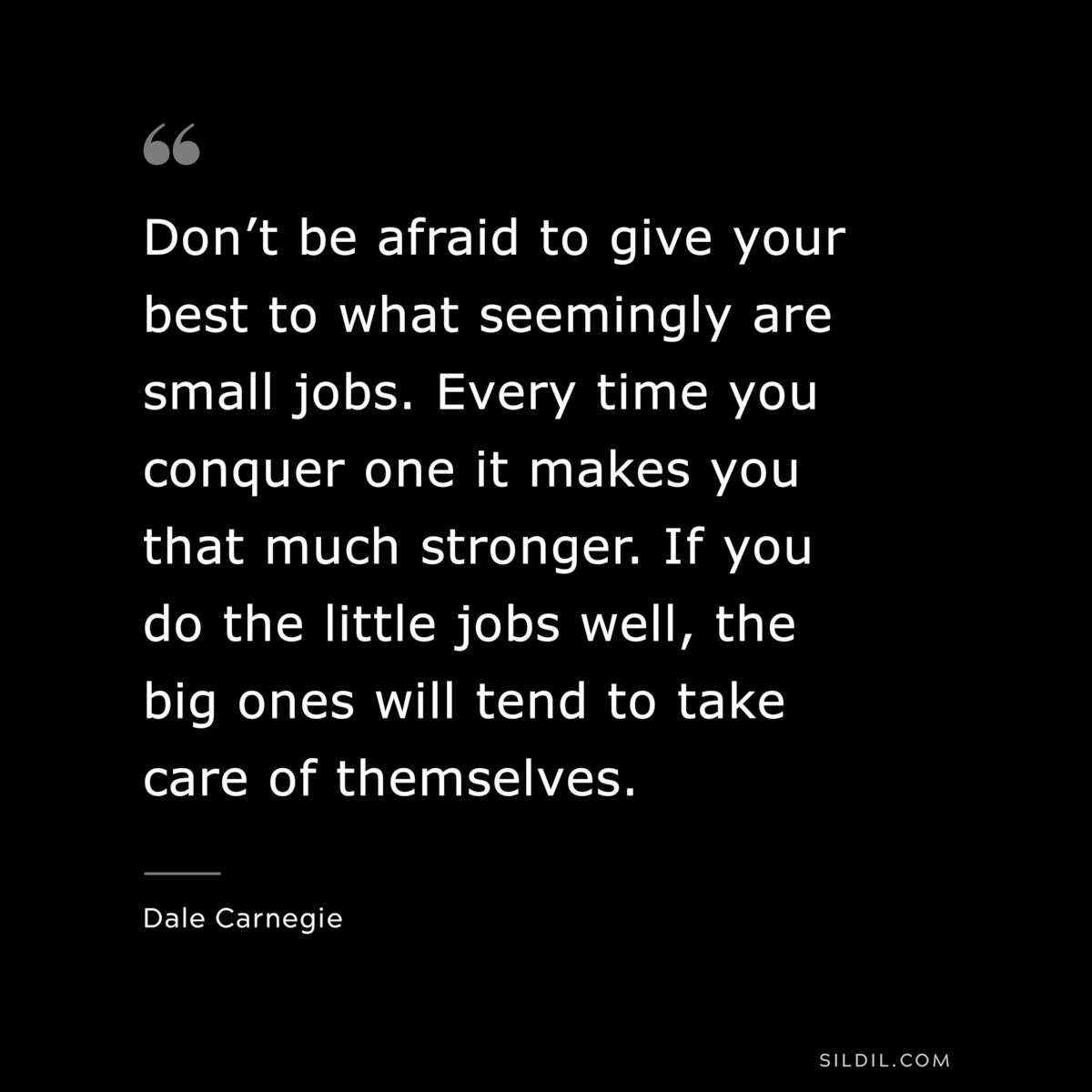 Don’t be afraid to give your best to what seemingly are small jobs. Every time you conquer one it makes you that much stronger. If you do the little jobs well, the big ones will tend to take care of themselves.― Dale Carnegie