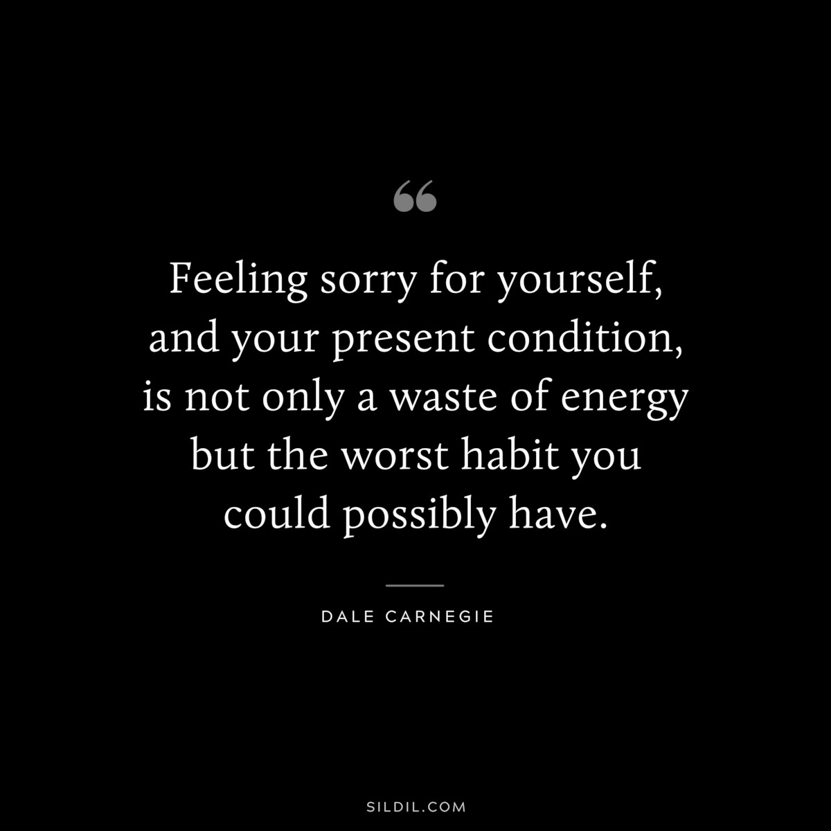 Feeling sorry for yourself, and your present condition, is not only a waste of energy but the worst habit you could possibly have.― Dale Carnegie