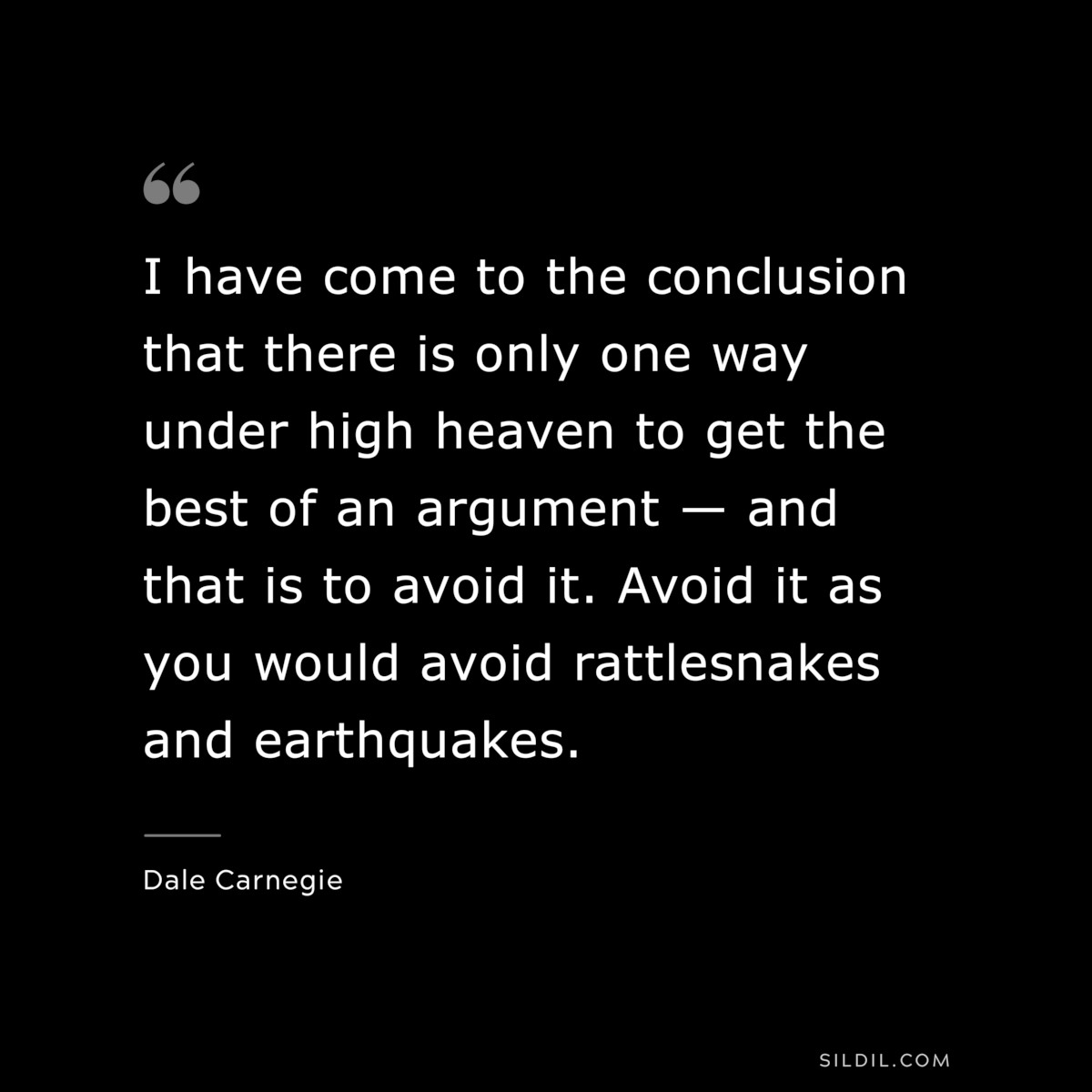 I have come to the conclusion that there is only one way under high heaven to get the best of an argument — and that is to avoid it. Avoid it as you would avoid rattlesnakes and earthquakes.― Dale Carnegie