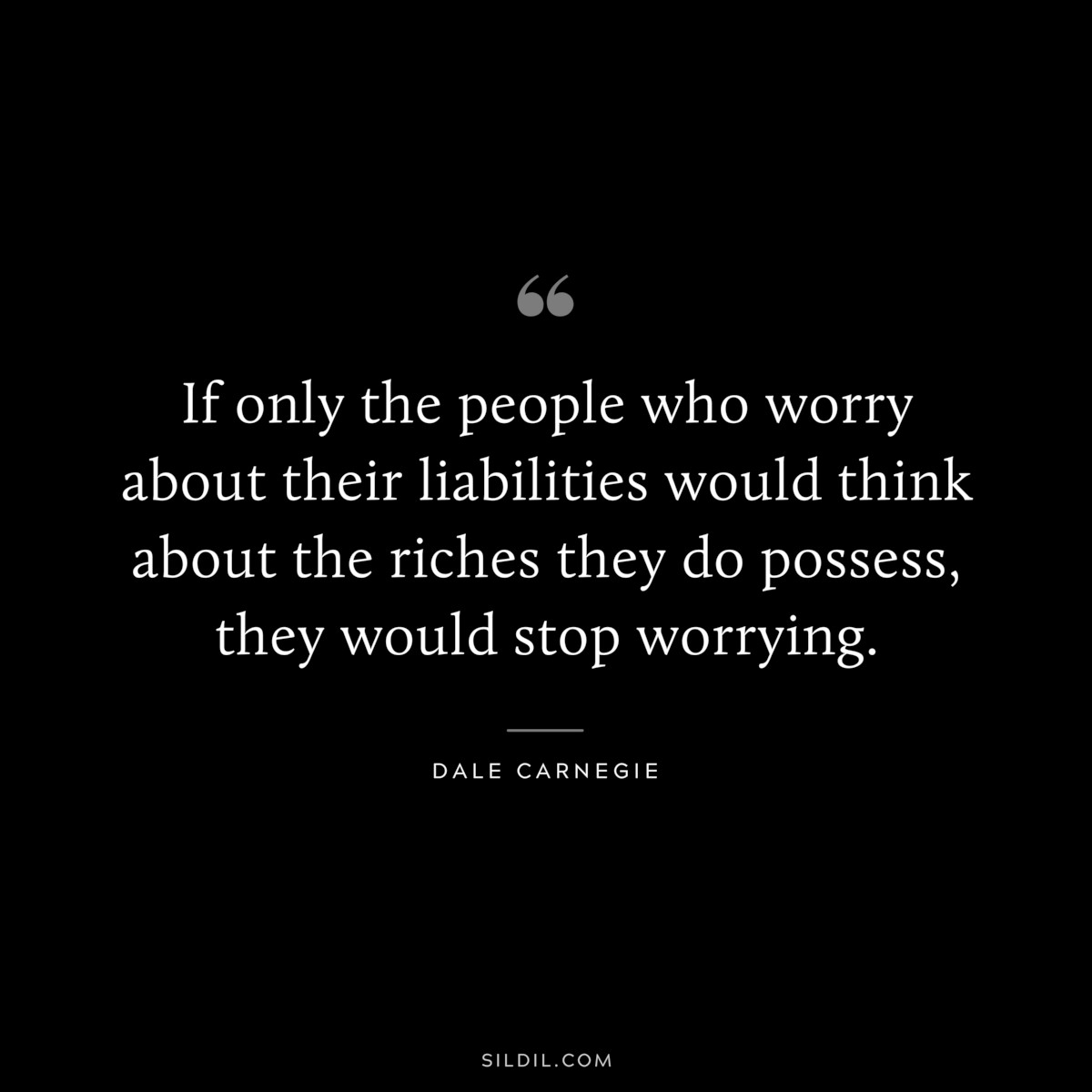 If only the people who worry about their liabilities would think about the riches they do possess, they would stop worrying.― Dale Carnegie