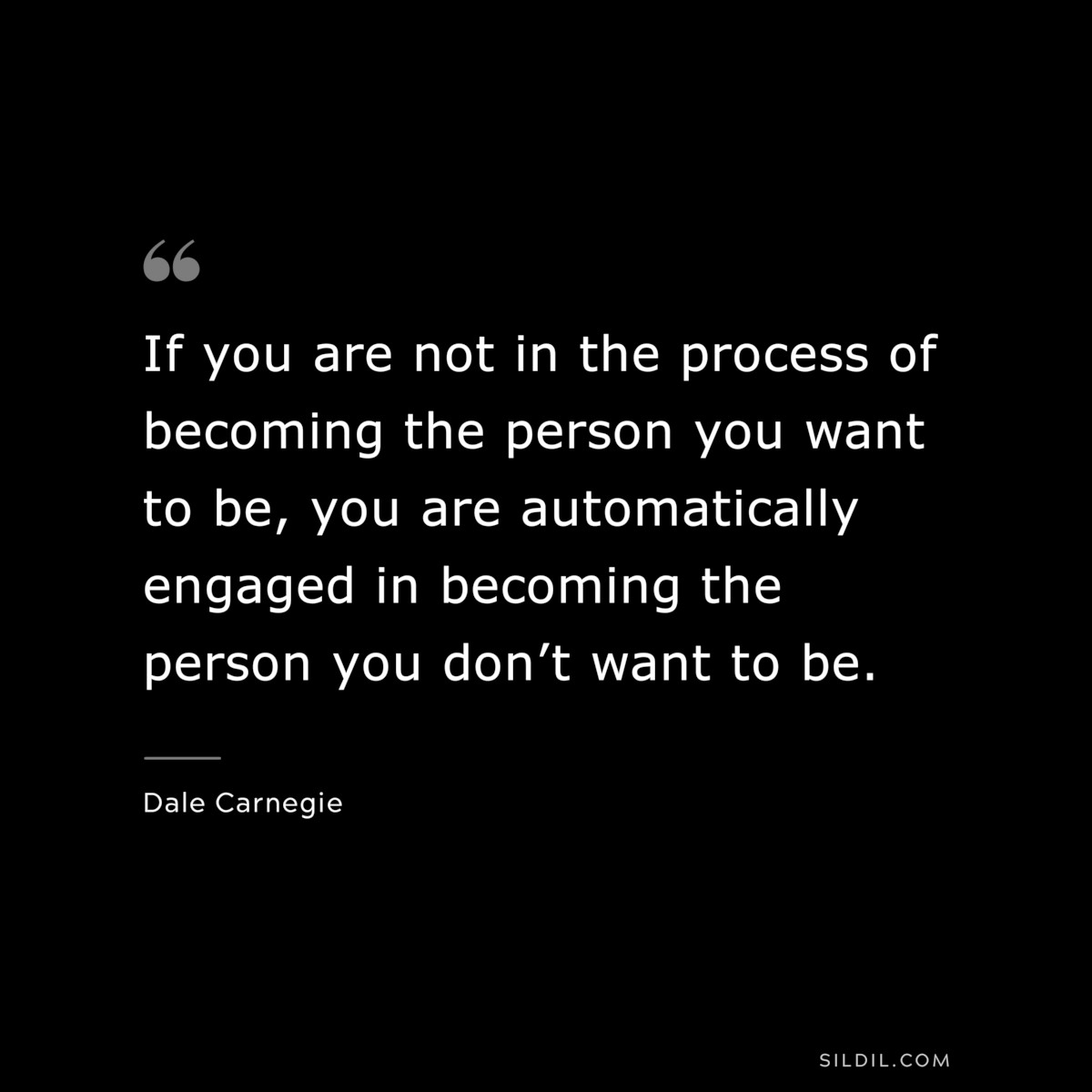 If you are not in the process of becoming the person you want to be, you are automatically engaged in becoming the person you don’t want to be.― Dale Carnegie