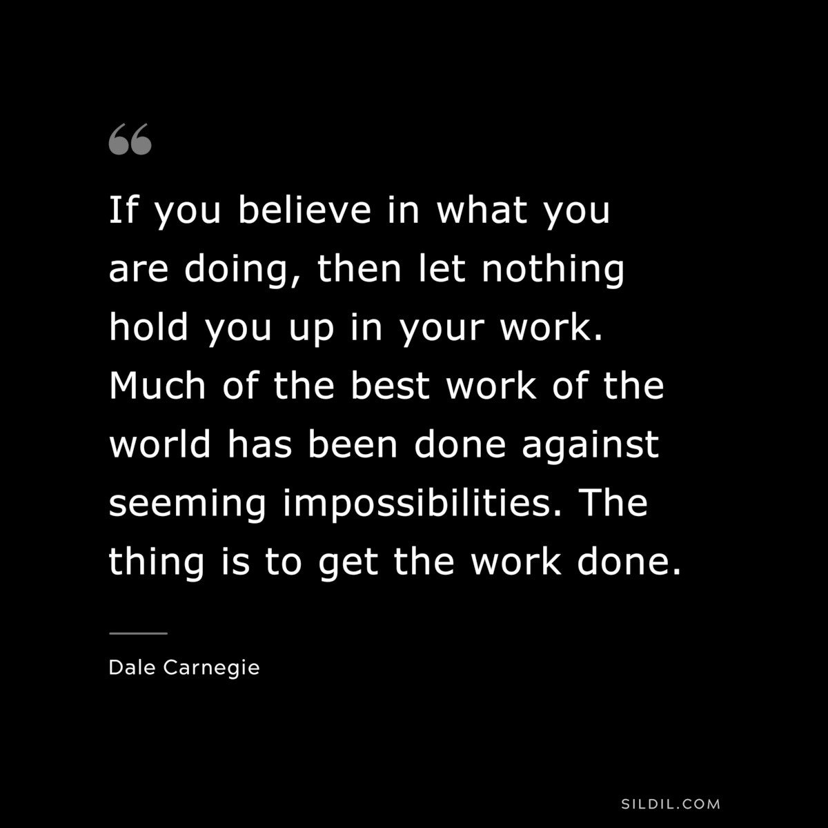 If you believe in what you are doing, then let nothing hold you up in your work. Much of the best work of the world has been done against seeming impossibilities. The thing is to get the work done.― Dale Carnegie