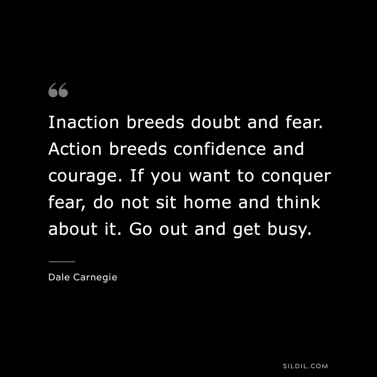 Inaction breeds doubt and fear. Action breeds confidence and courage. If you want to conquer fear, do not sit home and think about it. Go out and get busy.― Dale Carnegie