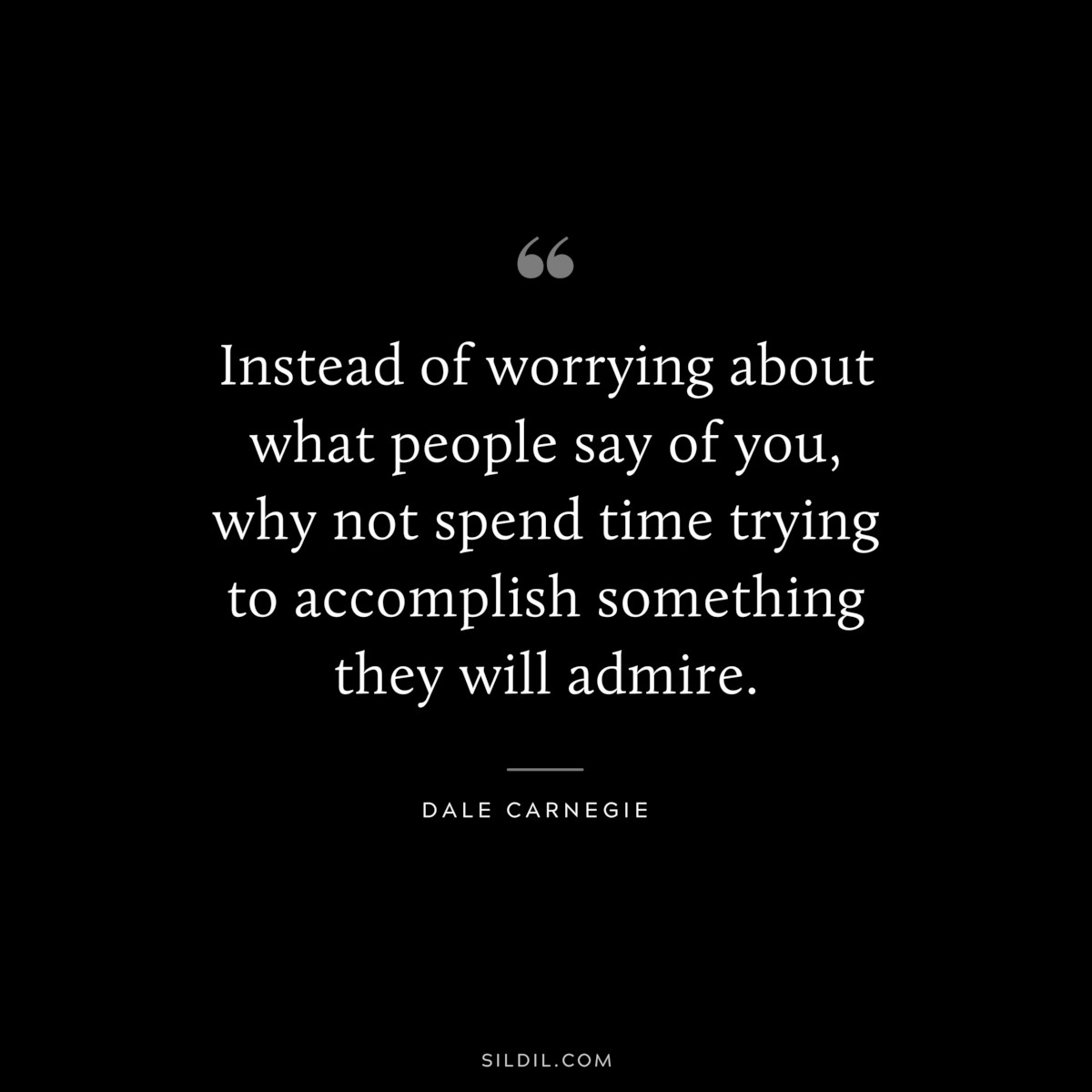 Instead of worrying about what people say of you, why not spend time trying to accomplish something they will admire.― Dale Carnegie