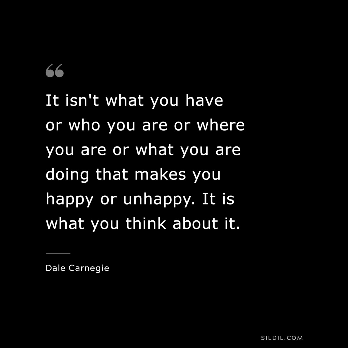It isn't what you have or who you are or where you are or what you are doing that makes you happy or unhappy. It is what you think about it.― Dale Carnegie