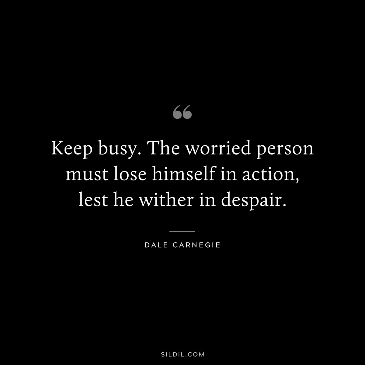 Keep busy. The worried person must lose himself in action, lest he wither in despair.― Dale Carnegie