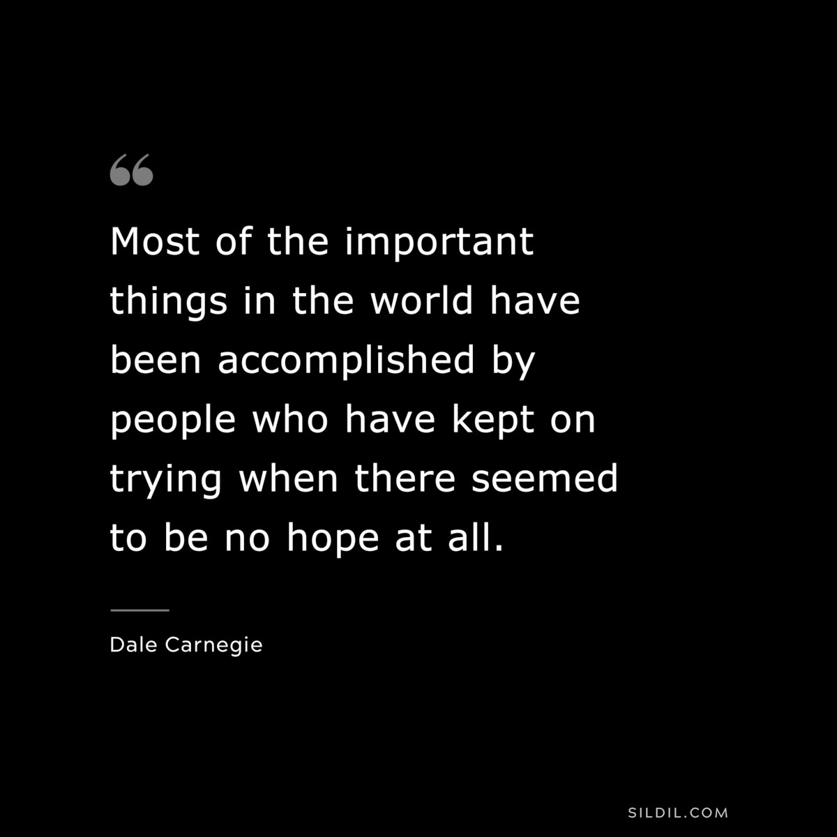 Most of the important things in the world have been accomplished by people who have kept on trying when there seemed to be no hope at all.― Dale Carnegie