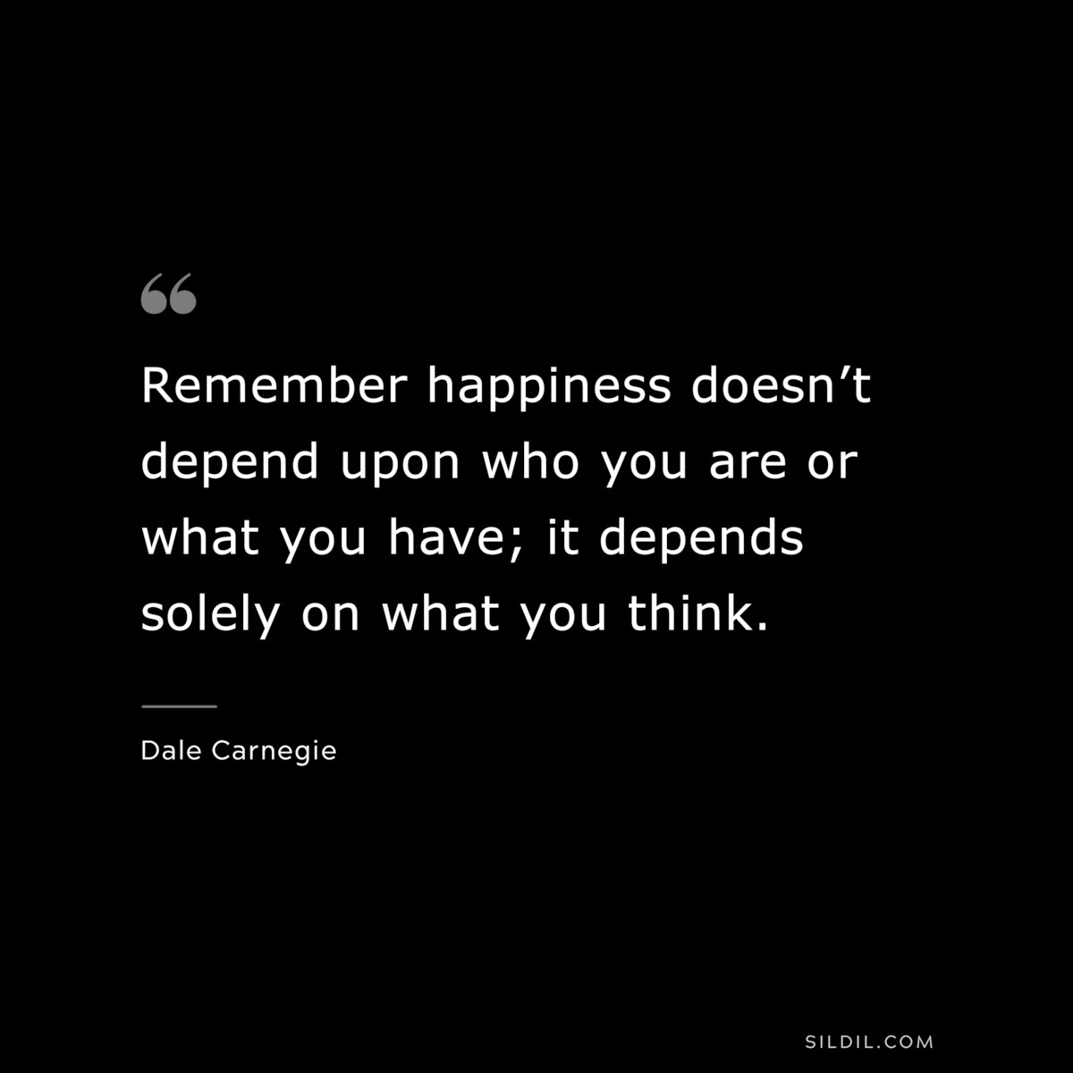 Remember happiness doesn’t depend upon who you are or what you have; it depends solely on what you think.― Dale Carnegie