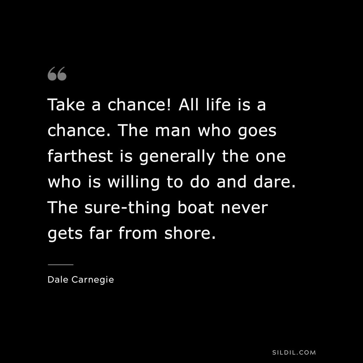 Take a chance! All life is a chance. The man who goes farthest is generally the one who is willing to do and dare. The sure-thing boat never gets far from shore.― Dale Carnegie