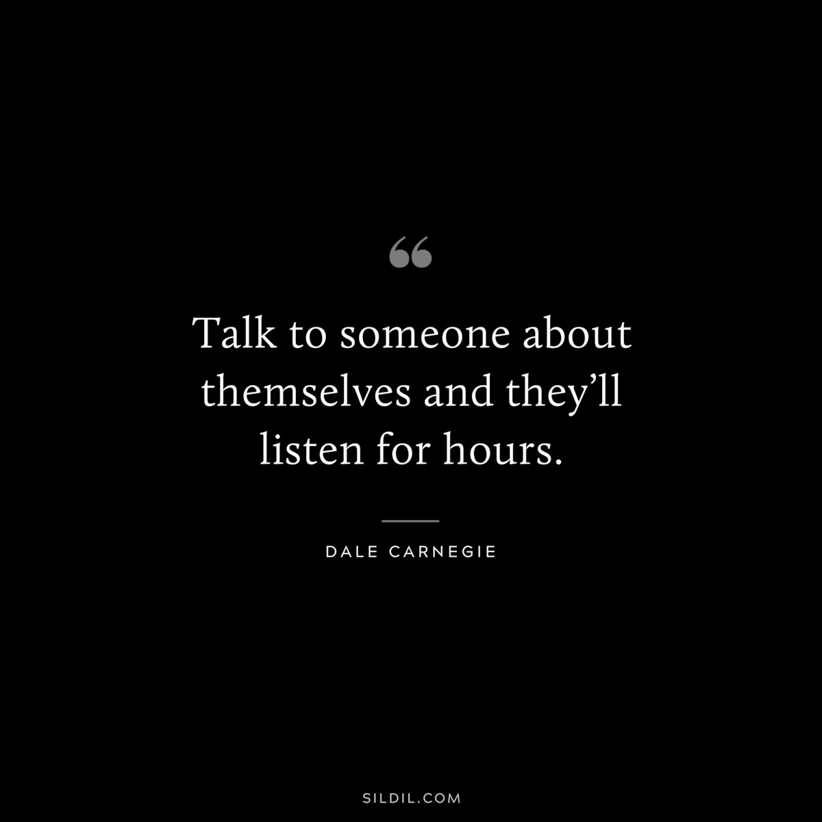 Talk to someone about themselves and they’ll listen for hours.― Dale Carnegie