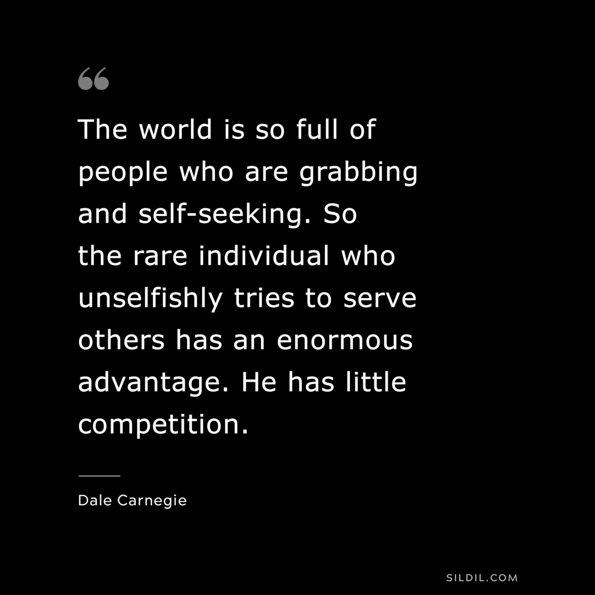 The world is so full of people who are grabbing and self-seeking. So the rare individual who unselfishly tries to serve others has an enormous advantage. He has little competition.― Dale Carnegie